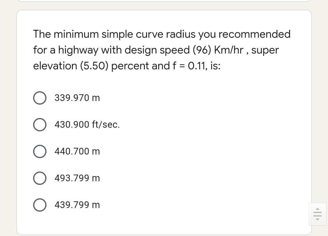 The minimum simple curve radius you recommended
for a highway with design speed (96) Km/hr , super
elevation (5.50) percent and f = 0.11, is:
339.970 m
430.900 ft/sec.
O 440.700 m
O 493.799 m
O 439.799 m
