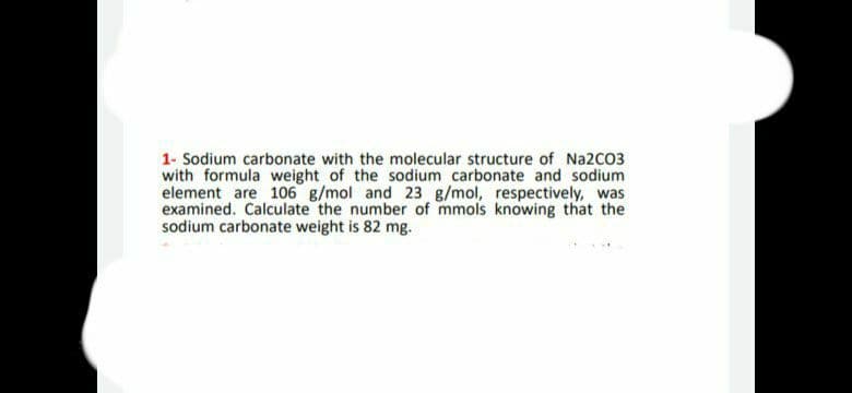 1- Sodium carbonate with the molecular structure of Na2CO3
with formula weight of the sodium carbonate and sodium
element are 106 g/mol and 23 g/mol, respectively, was
examined. Calculate the number of mmols knowing that the
sodium carbonate weight is 82 mg.