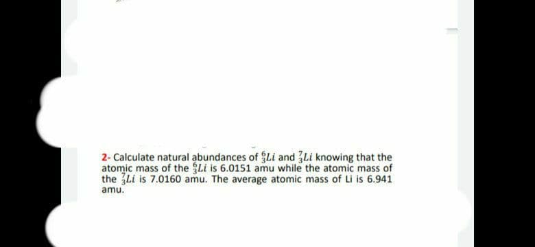 2- Calculate natural abundances of Li and 3Li knowing that the
atomic mass of the Li is 6.0151 amu while the atomic mass of
the 3Li is 7.0160 amu. The average atomic mass of Li is 6.941
amu.