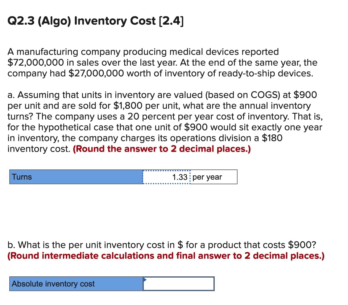 Q2.3 (Algo) Inventory Cost [2.4]
A manufacturing company producing medical devices reported
$72,000,000 in sales over the last year. At the end of the same year, the
company had $27,000,000 worth of inventory of ready-to-ship devices.
a. Assuming that units in inventory are valued (based on COGS) at $900
per unit and are sold for $1,800 per unit, what are the annual inventory
turns? The company uses a 20 percent per year cost of inventory. That is,
for the hypothetical case that one unit of $900 would sit exactly one year
in inventory, the company charges its operations division a $180
inventory cost. (Round the answer to 2 decimal places.)
Turns
1.33 per year
b. What is the per unit inventory cost in $ for a product that costs $900?
(Round intermediate calculations and final answer to 2 decimal places.)
Absolute inventory cost