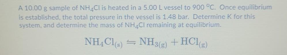 A 10.00 g sample of NH4Cl is heated in a 5.00 L vessel to 900 °C. Once equilibrium
is established, the total pressure in the vessel is 1.48 bar. Determine K for this
system, and determine the mass of NH4Cl remaining at equilibrium.
NH4Cl(s) ⇒ NH3(g) + HCl(g)