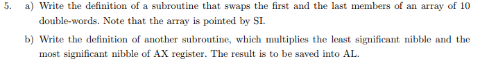 5. a) Write the definition of a subroutine that swaps the first and the last members of an array of 10
double-words. Note that the array is pointed by SI.
b) Write the definition of another subroutine, which multiplies the least significant nibble and the
most significant nibble of AX register. The result is to be saved into AL.
