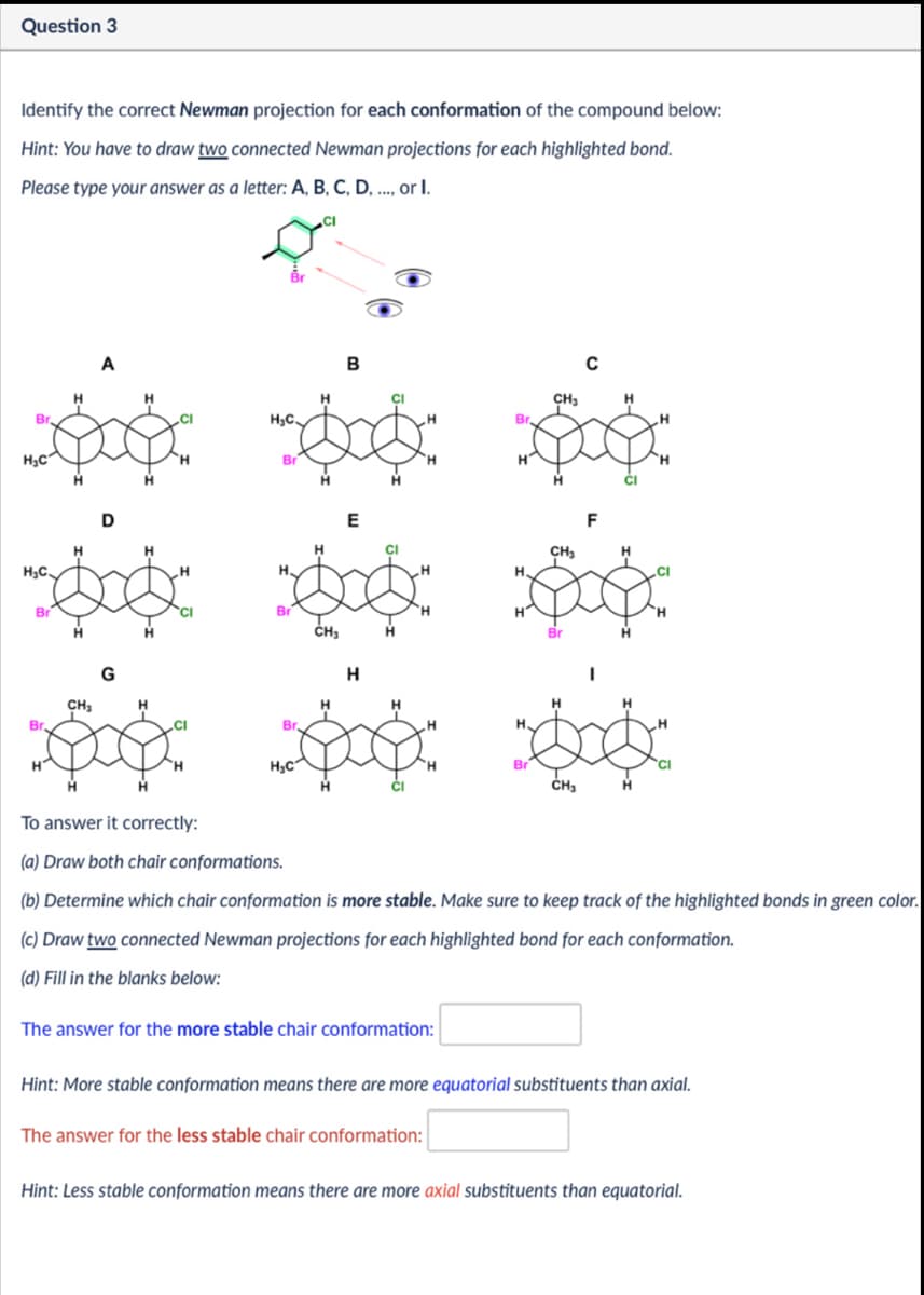 Question 3
Identify the correct Newman projection for each conformation of the compound below:
Hint: You have to draw two connected Newman projections for each highlighted bond.
Please type your answer as a letter: A, B, C, D, .., or I.
CI
Br
H₁C
A
H₁C.
H
D
Br
CH
G
H
H.C
Br
B
CH
Br
E
CH₂
Br
CH₂
Н
Br
H₂C
H.
Br
C
F
H
Br
CH₁
H
To answer it correctly:
(a) Draw both chair conformations.
(b) Determine which chair conformation is more stable. Make sure to keep track of the highlighted bonds in green color.
(c) Draw two connected Newman projections for each highlighted bond for each conformation.
(d) Fill in the blanks below:
The answer for the more stable chair conformation:
Hint: More stable conformation means there are more equatorial substituents than axial.
The answer for the less stable chair conformation:
Hint: Less stable conformation means there are more axial substituents than equatorial.