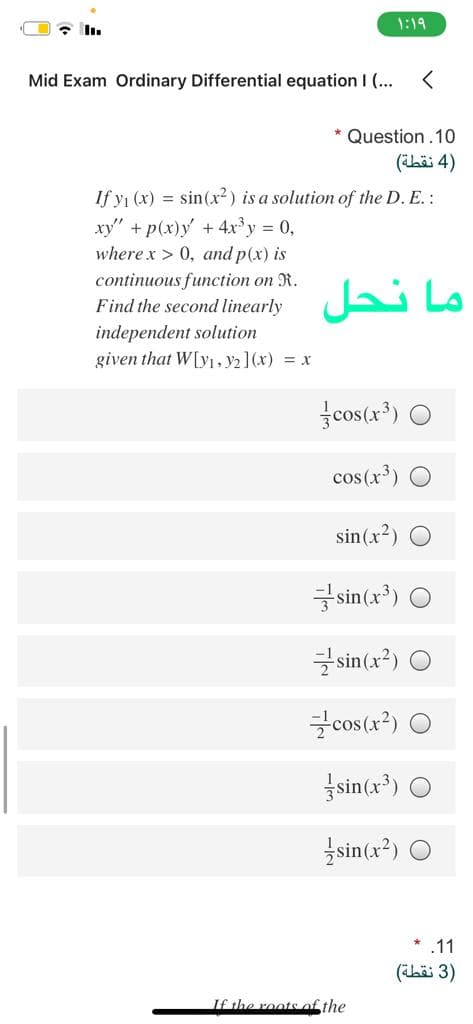 * I.
1:19
Mid Exam Ordinary Differential equation I (...
* Question.10
)4 نقطة(
If y1 (x) = sin(x²) is a solution of the D. E.:
xy" + p(x)y +4x'y = 0,
where x > 0, and p(x) is
continuous function on R.
Find the second linearly
ما نحل
independent solution
given that W[y1, y2 ](x) = x
fcos(x*) O
cos (x³)
sin(x?) O
sin(x') O
sin(x?) O
cos (x?) O
sin(x³) O
sin(x²) O
.11
)3 نقطة(
If the roots of the
