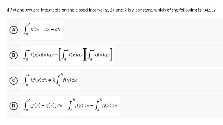 If f(x) and g(x) are integrable on the closed interval [a, b], and k is a constant, which of the following is FALSE?
b
Ⓒkdx
A
kdx=bk-ak
a
b
℗ [ f(x) g(x) dx = [ f* f(x) dx][√ * g(x)ªx]
B
g(x)dx=
dx
a
a
a
b
b
© Skl
[²kf(x) dx = k[ f(x) dx
a
b
b
b
℗ √ [f(x) =
-
g(x)]dx = f(x)
f(x) dx - g(x) dx
a
a