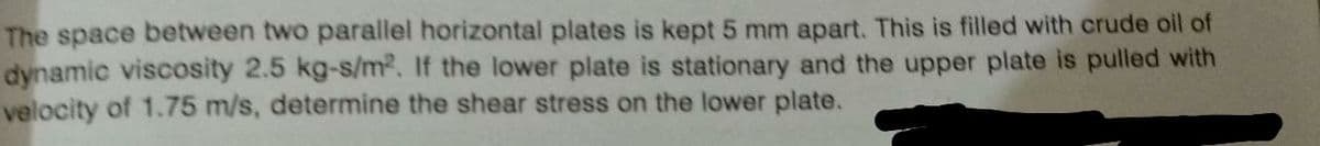 The space between two parallel horizontal plates is kept 5 mm apart. This is filled with crude oil of
dynamic viscosity 2.5 kg-s/m2. If the lower plate is stationary and the upper plate is pulled with
velocity of 1.75 m/s, determine the shear stress on the lower plate.
