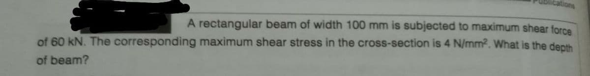 cations
A rectangular beam of width 100 mm is subjected to maximum shear force
of 60 kN. The corresponding maximum shear stress in the cross-section is 4 N/mm2. What is the depth
of beam?
