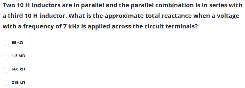 Two 10 H inductors are in parallel and the parallel combination is in series with
a third 10 H inductor. What is the approximate total reactance when a voltage
with a frequency of 7 kHz is applied across the circuit terminals?
66 kn
1.3 мо
660 kn
219 kn

