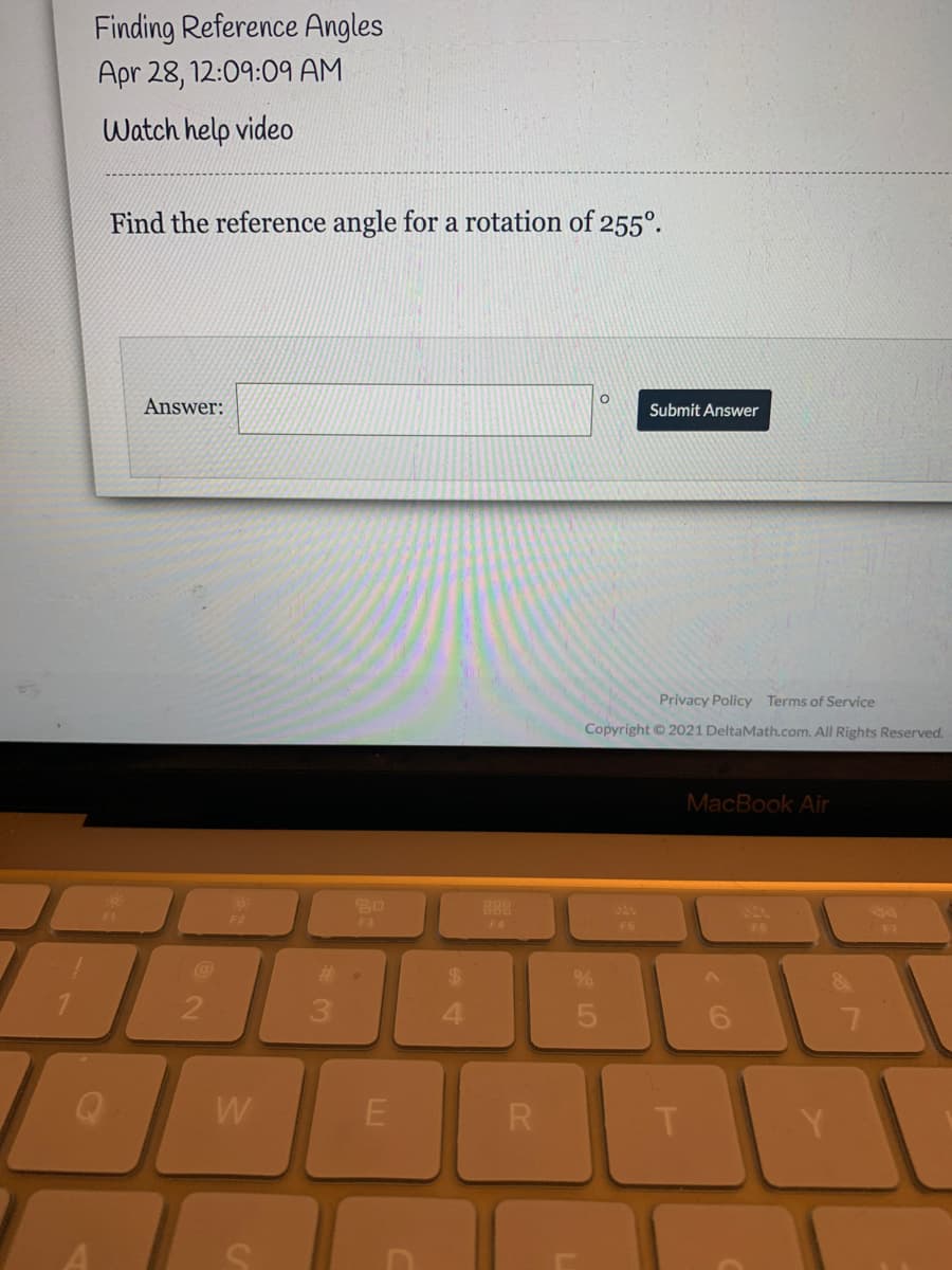 Finding Reference Angles
Apr 28, 12:09:09 AM
Watch help video
Find the reference angle for a rotation of 255°.
Answer:
Submit Answer
Privacy Policy Terms of Service
Copyright © 2021 DeltaMath.com. All Rights Reserved.
MacBook Air
888
F3
F4
F5
F6
F7
%23
%24
3
4.
W
R
Y.
