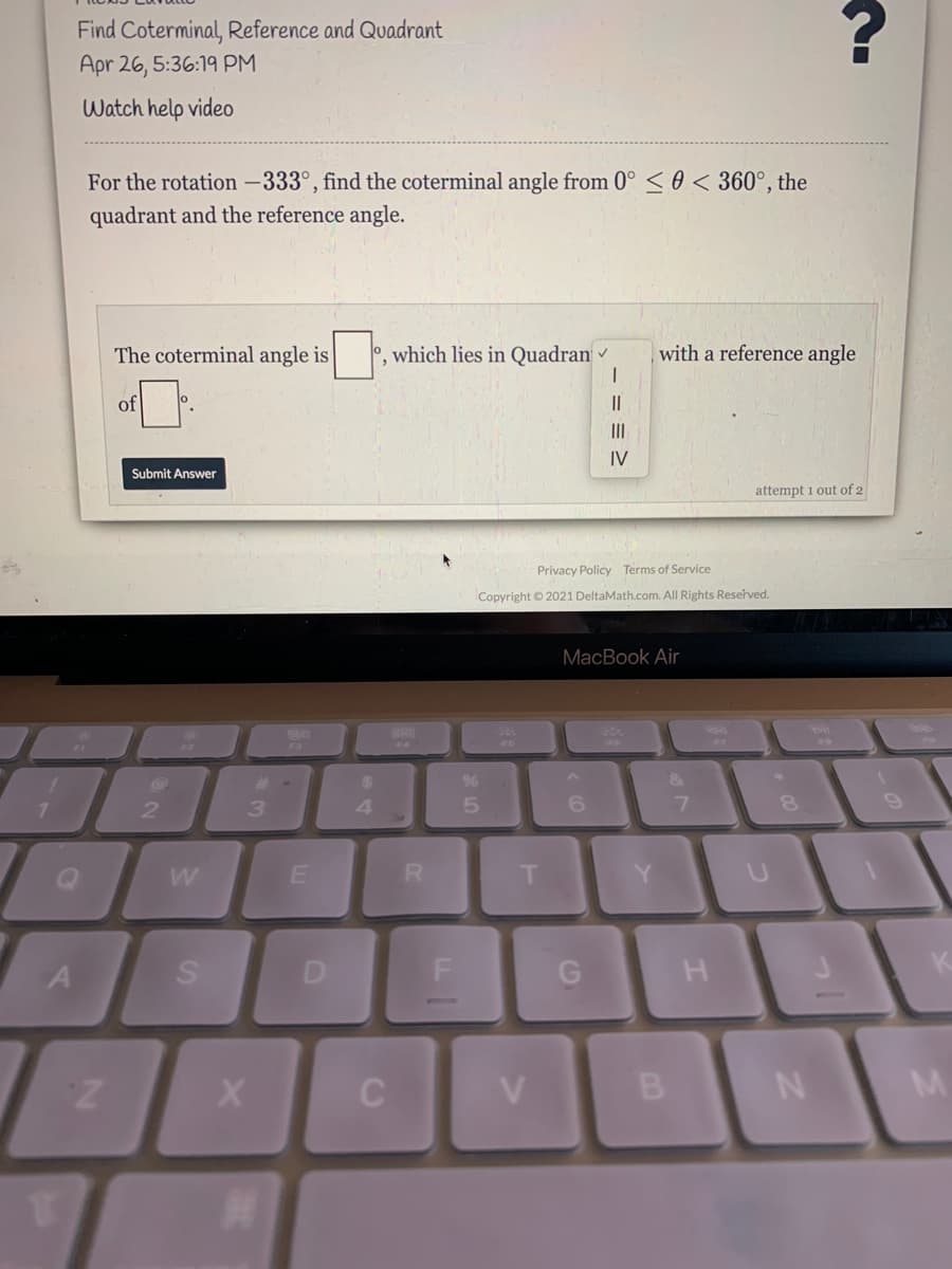 Find Coterminal, Reference and Quadrant
Apr 26, 5:36:19 PM
Watch help video
For the rotation -333°, find the coterminal angle from 0° < 0 < 360°, the
quadrant and the reference angle.
The coterminal angle is
o, which lies in Quadran
with a reference angle
of
II
II
IV
Submit Answer
attempt i out of 2
Privacy Policy Terms of Service
Copyright © 2021 DeltaMath.com. All Rights Reserved.
MacBook Air
Fa
2.
4
6.
R.
T.
Y.
C
