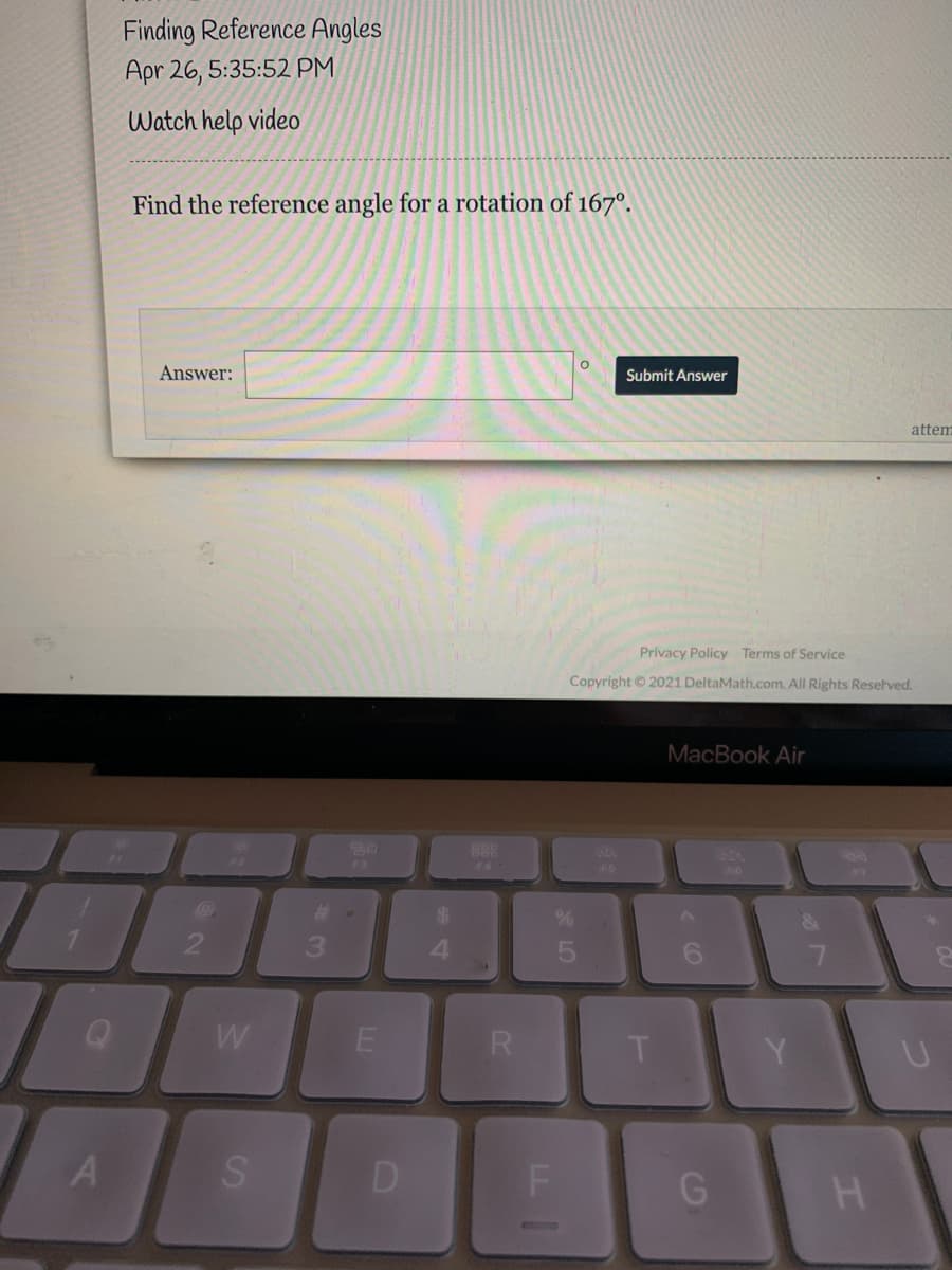 Finding Reference Angles
Apr 26, 5:35:52 PM
Watch help video
Find the reference angle for a rotation of 167°.
Answer:
Submit Answer
attem
Privacy Policy Terms of Service
Copyright © 2021 DeltaMath.com. All Rights Resetved.
MacBook Air
F3
F4
24
W
G
* LO
