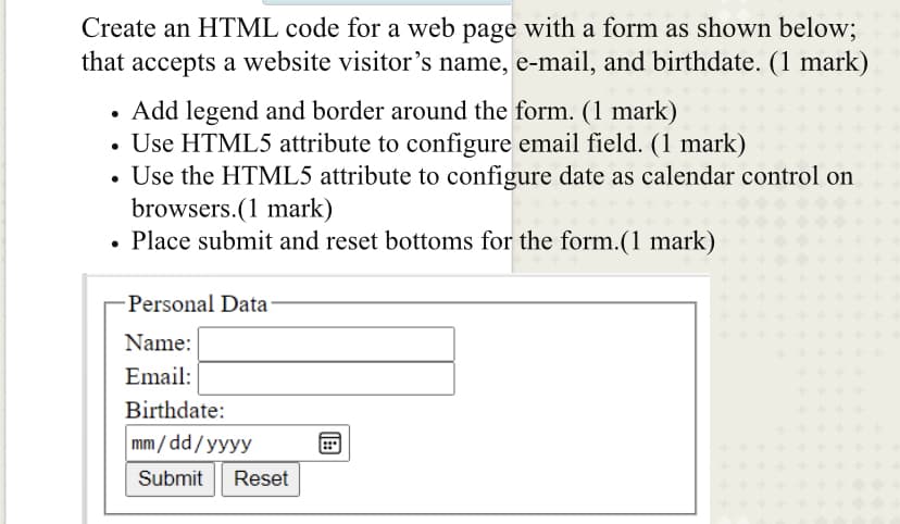 Create an HTML code for a web page with a form as shown below;
that accepts a website visitor's name, e-mail, and birthdate. (1 mark)
Add legend and border around the form. (1 mark)
• Use HTML5 attribute to configure email field. (1 mark)
• Use the HTML5 attribute to configure date as calendar control on
browsers.(1 mark)
• Place submit and reset bottoms for the form.(1 mark)
Personal Data
Name:
Email:
Birthdate:
mm / dd/yyyy
Submit
Reset
