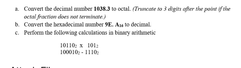 a. Convert the decimal number 1038.3 to octal. (Truncate to 3 digits after the point if the
octal fraction does not terminate.)
b. Convert the hexadecimal number 9E. A16 to decimal.
c. Perform the following calculations in binary arithmetic
101102 x 1012
1000102 - 11102
