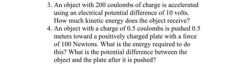 3. An object with 200 coulombs of charge is accelerated
using an electrical potential difference of 10 volts.
How much kinetic energy does the object receive?
4. An object with a charge of 0.5 coulombs is pushed 0.5
meters toward a positively charged plate with a force
of 100 Newtons. What is the energy required to do
this? What is the potential difference between the
object and the plate after it is pushed?
