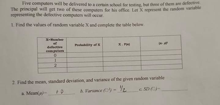 Five computers will be delivered to a certain school for testing, but three of them are defective.
The principal will get two of these computers for his office. Let X represent the random variable
representing the defective computers will occur.
1. Find the values of random variable X and complete the table below.
X-Number
of
defective
computers
Probability of X
X. Px)
(x- a
2. Find the mean, standard deviation, and variance of the given random variable
c. SD (C)-
a Mean(u)-
b. Variance () = 2
