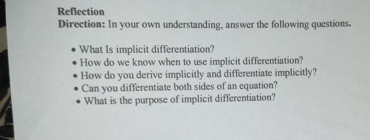 Reflection
Direction: In your own understanding, answer the following questions.
• What Is implicit differentiation?
• How do we know when to use implicit differentiation?
• How do you derive implicitly and differentiate implicitly?
• Can you differentiate both sides of an equation?
• What is the purpose of implicit differentiation?
