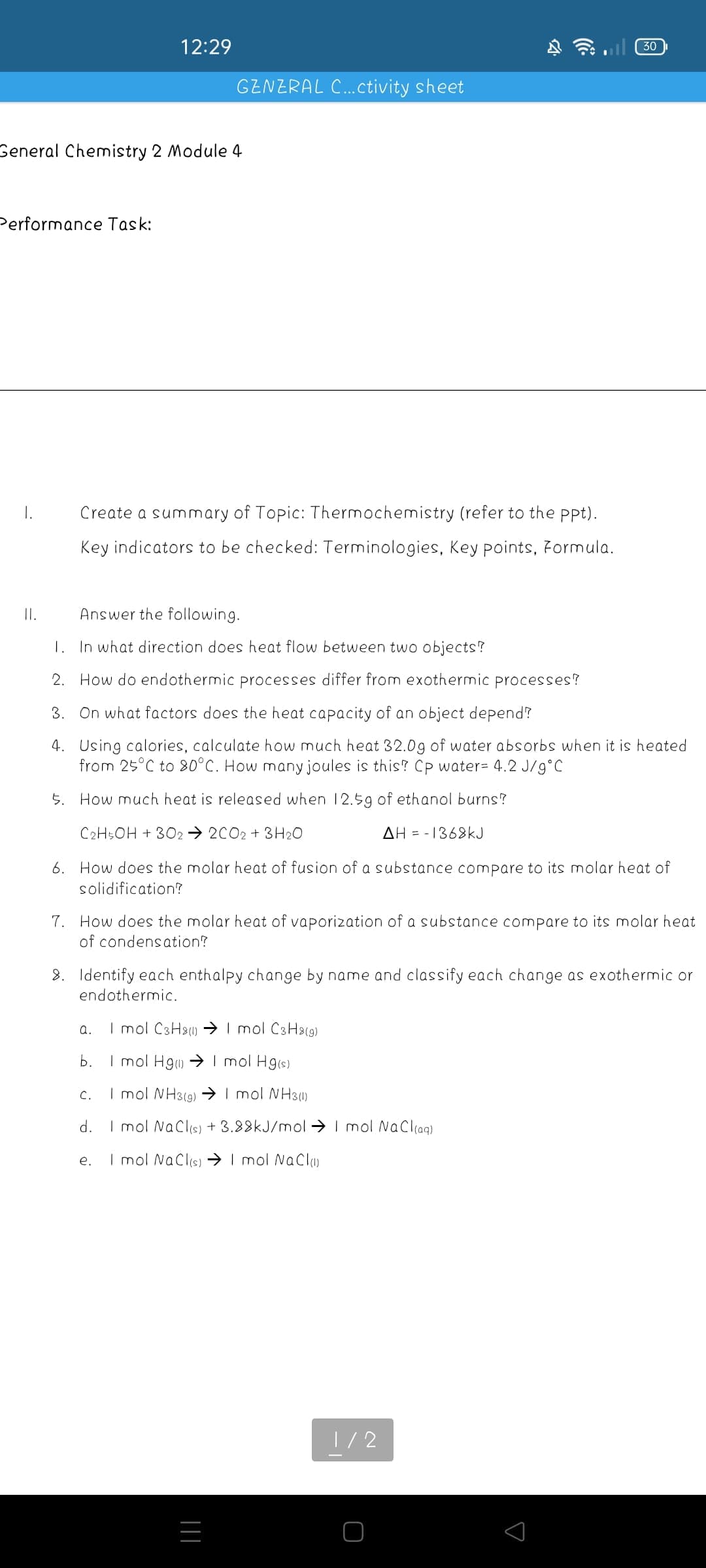 12:29
30
GENERAL C.Ctivity sheet
General Chemistry 2 Module 4
Performance Task:
I.
Create a summary of Topic: Thermochemistry (refer to the ppt).
Key indicators to be checked: Terminologies, Key points, Formula.
II.
Answer the following.
1. In what direction does heat flow between two objects?
2. How do endothermic processes differ from exothermic processes?
3. On what factors does the heat capacity of an object depend?
4. Using calories, calculate how much heat 32.0g of water absorbs when it is heated
from 25°C to 80°C. How many joules is this? Cp water= 4.2 J/g°C
5. How much heat is released when 12.59 of ethanol burns?
C2H5OH + 3O2 → 2C02 + 3 H20
AH = - 1368kJ
6. How does the molar heat of fusion of a substance compare to its molar heat of
solidification?
7. How does the molar heat of vaporization of a substance compare to its molar heat
of condensation?
8. Identify each enthalpy change by name and classify each change as exothermic or
endothermic.
a.
I mol C3H2) → I mol C3Ha(9)
b.
I mol Hg) → I mol Hg(s)
C.
I mol NH3(9) →→ I mol NH3)
d.
I mol Naclis) + 3.88KJ/mol →> I mol NaCliag)
I mol NaClis) → I mol NaCl
e.
1/2
|||
