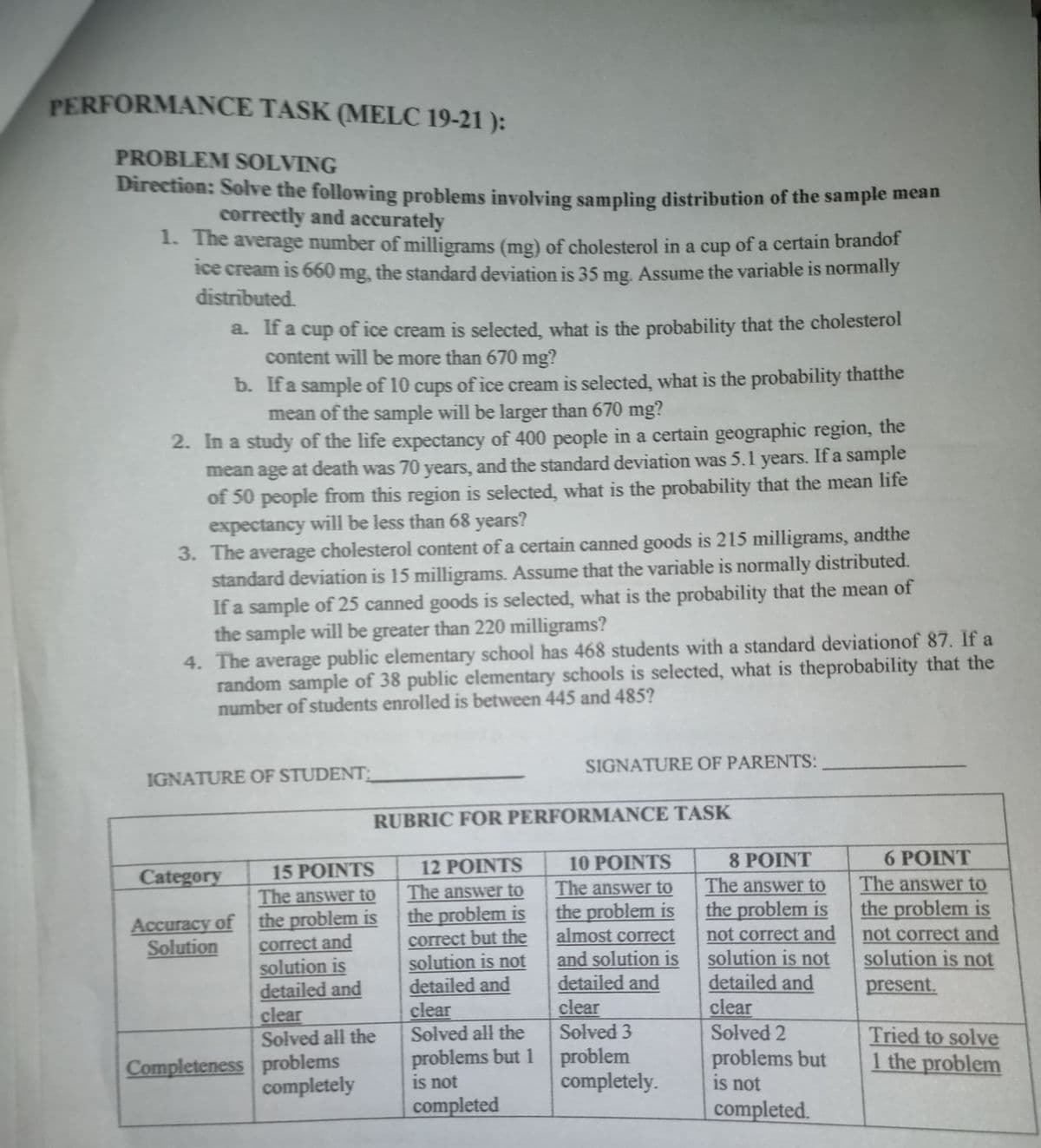 PERFORMANCE TASK (MELC 19-21 ):
PROBLEM SOLVING
Direction: Solve the following problems involving sampling distribution of the sample mean
correctly and accurately
1. The average number of milligrams (mg) of cholesterol in a cup of a certain brandof
1ce cream is 660 mg, the standard deviation is 35 mg. Assume the variable is normally
distributed.
a. If a cup of ice cream is selected, what is the probability that the cholesterol
content will be more than 670 mg?
b. Ifa sample of 10 cups of ice cream is selected, what is the probability thatthe
mean of the sample will be larger than 670 mg?
2. In a study of the life expectancy of 400 people in a certain geographic region, the
mean age at death was 70 years, and the standard deviation was 5.1 years. If a sample
of 50 people from this region is selected, what is the probability that the mean life
expectancy will be less than 68 years?
3. The average cholesterol content of a certain canned goods is 215 milligrams, andthe
standard deviation is 15 milligrams. Assume that the variable is normally distributed.
If a sample of 25 canned goods is selected, what is the probability that the mean of
the sample will be greater than 220 milligrams?
4. The average public elementary school has 468 students with a standard deviationof 87. If a
random sample of 38 public elementary schools is selected, what is theprobability that the
number of students enrolled is between 445 and 485?
SIGNATURE OF PARENTS:
IGNATURE OF STUDENT
RUBRIC FOR PERFORMANCE TASK
12 POINTS
10 POINTS
8 POINT
6 POINT
Category
15 POINTS
The answer to
the problem is
correct but the
solution is not
detailed and
clear
Solved all the
The answer to
the problem is
almost correct
and solution is
detailed and
clear
Solved 3
The answer to
the problem is
not correct and
solution is not
detailed and
clear
Solved 2
The answer to
the problem is
not correct and
solution is not
The answer to
Accuracy of the problem is
correct and
solution is
detailed and
clear
Solved all the
Solution
present.
Completeness problems
completely
problems but 1 problem
is not
problems but
is not
Tried to solve
1 the problem
completely.
completed
completed.
