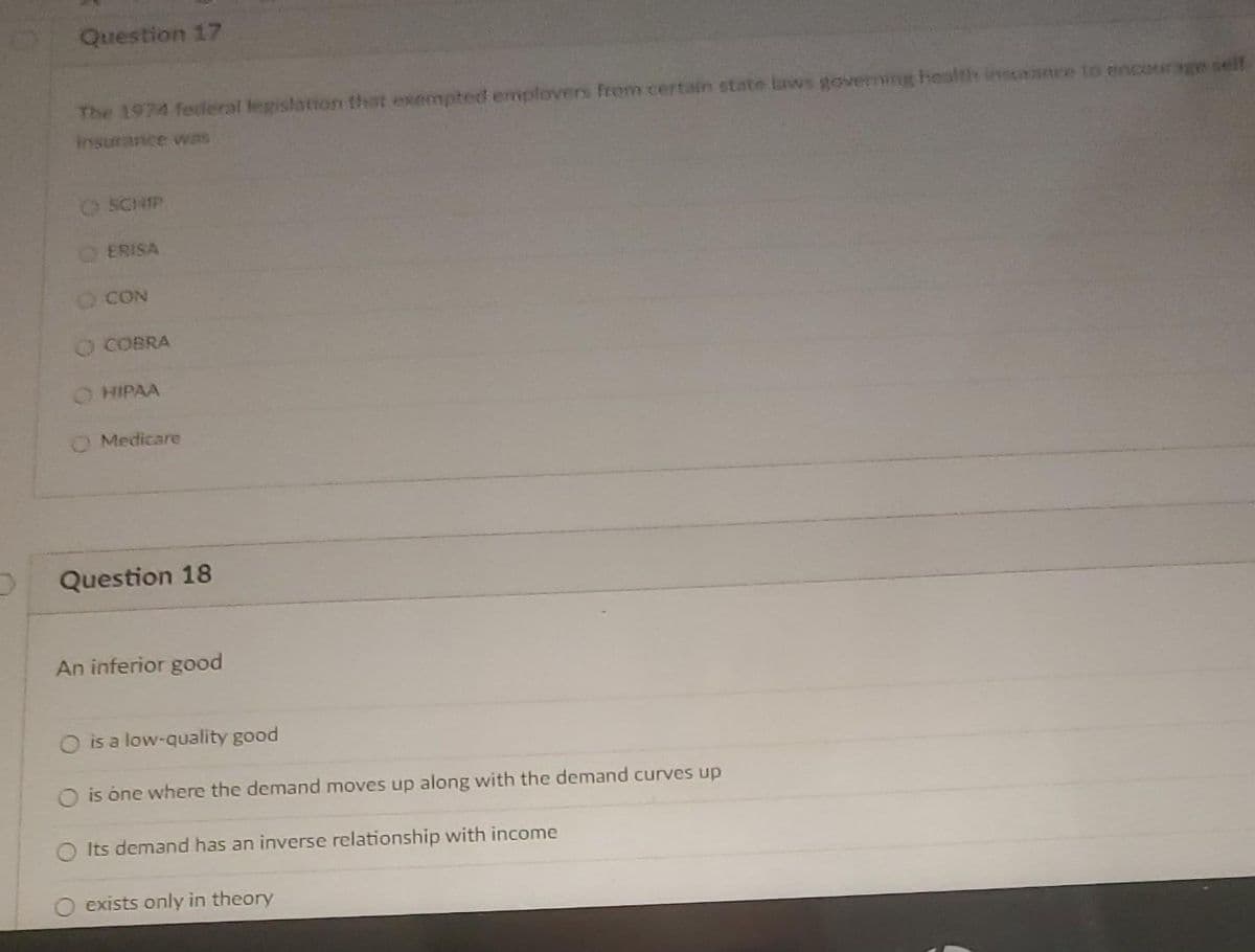 Question 17
The 1974 federal legislation that exempted emplovers from certain state laws goverming health insrance to encourage self
insurance was
O SCHIP
ERISA
O CON
O COBRA
O HIPAA
OMedicare
Question 18
An inferior good
is a low-quality good
is one where the demand moves up along with the demand curves up
O Its demand has an inverse relationship with income
exists only in theory
