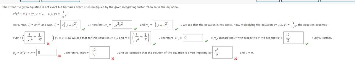 Show that the given equation is not exact but becomes exact when multiplied by the given integrating factor. Then solve the equation.
x²y³ + x(3 + y2)y' = 0, u(x, y) =
+43
x(3+1²)
Here, M(x, y) = x²y³ and N(x, y) =
x dx +
3
1
xy
. Therefore, My = 3x²1²
) dy = = 0. Now we see that for this equation M = x and N =
X
y = h'(y) = N = 0
X
. Therefore, h(y) =
2
X
and N =
+
y
(3+1²)
. Therefore, My
. We see that the equation is not exact. Now, multiplying the equation by u(x, y) = the equation becomes
=
0
= N. Integrating M with respect to x, we see that =
, and we conclude that the solution of the equation is given implicitly by
X
and y = 0.
~~
+ h(y). Further,