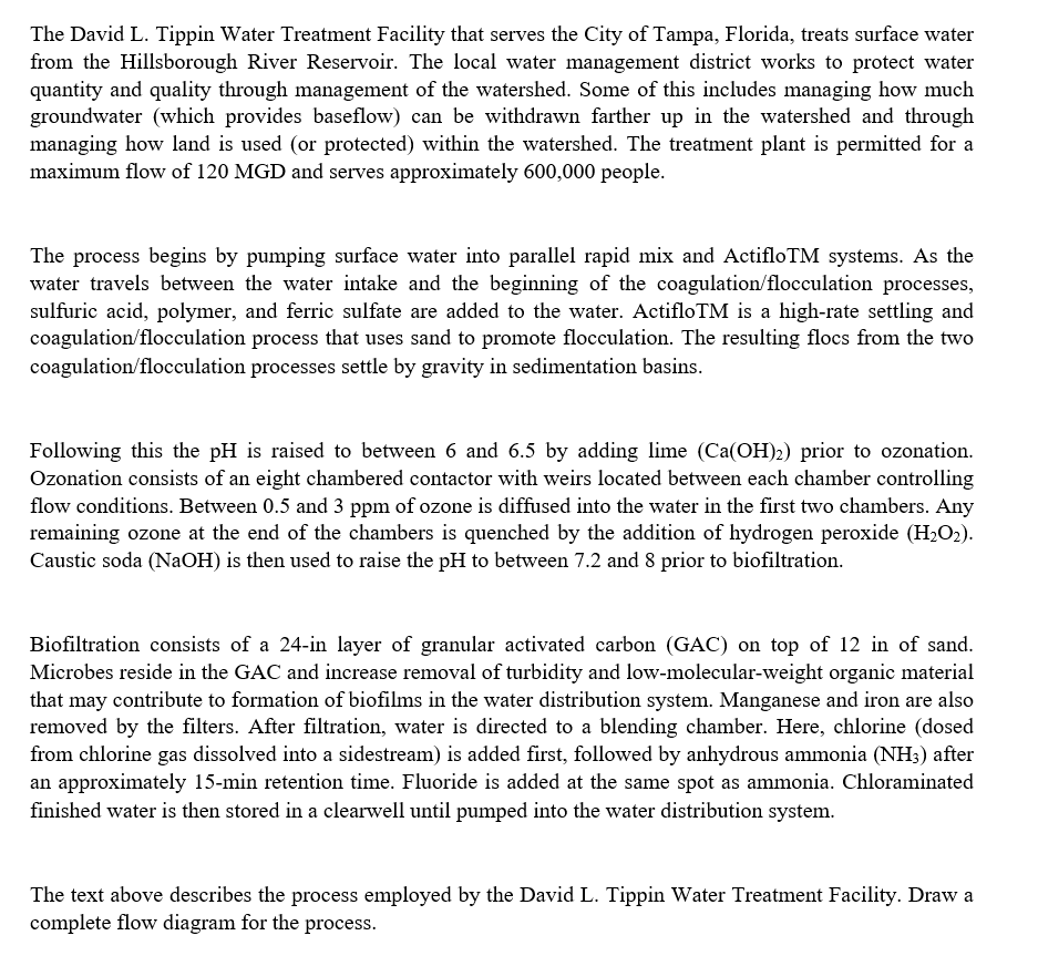 The David L. Tippin Water Treatment Facility that serves the City of Tampa, Florida, treats surface water
from the Hillsborough River Reservoir. The local water management district works to protect water
quantity and quality through management of the watershed. Some of this includes managing how much
groundwater (which provides baseflow) can be withdrawn farther up in the watershed and through
managing how land is used (or protected) within the watershed. The treatment plant is permitted for a
maximum flow of 120 MGD and serves approximately 600,000 people.
The process begins by pumping surface water into parallel rapid mix and ActifloTM systems. As the
water travels between the water intake and the beginning of the coagulation/flocculation processes,
sulfuric acid, polymer, and ferric sulfate are added to the water. ActifloTM is a high-rate settling and
coagulation/flocculation process that uses sand to promote flocculation. The resulting flocs from the two
coagulation/flocculation processes settle by gravity in sedimentation basins.
Following this the pH is raised to between 6 and 6.5 by adding lime (Ca(OH)2) prior to ozonation.
Ozonation consists of an eight chambered contactor with weirs located between each chamber controlling
flow conditions. Between 0.5 and 3 ppm of ozone is diffused into the water in the first two chambers. Any
remaining ozone at the end of the chambers is quenched by the addition of hydrogen peroxide (H₂O₂).
Caustic soda (NaOH) is then used to raise the pH to between 7.2 and 8 prior to biofiltration.
Biofiltration consists of a 24-in layer of granular activated carbon (GAC) on top of 12 in of sand.
Microbes reside in the GAC and increase removal of turbidity and low-molecular-weight organic material
that may contribute to formation of biofilms in the water distribution system. Manganese and iron are also
removed by the filters. After filtration, water is directed to a blending chamber. Here, chlorine (dosed
from chlorine gas dissolved into a sidestream) is added first, followed by anhydrous ammonia (NH3) after
an approximately 15-min retention time. Fluoride is added at the same spot as ammonia. Chloraminated
finished water is then stored in a clearwell until pumped into the water distribution system.
The text above describes the process employed by the David L. Tippin Water Treatment Facility. Draw a
complete flow diagram for the process.