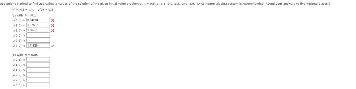 Use Euler's Method to find approximate values of the solution of the given initial value problem at t = 0.5, 1, 1.5, 2.0, 2.5, and 3.0. (A computer algebra system is recommended. Round your answers to five decimal places.)
y' = y(3 ty), y(0) = 0.5
(a) with h = 0.1
y(0.5) 0.84078
y(1.0) 1.07887
y(1.5) 1.36761
y(2.0) a
y(2.5) *
y(3.0) 1.11925
(b) with h = 0.05
y(0.5)
y(1.0)
y(1.5)
y(2.0) *
y(2.5)
y(3.0) *
X
X
X