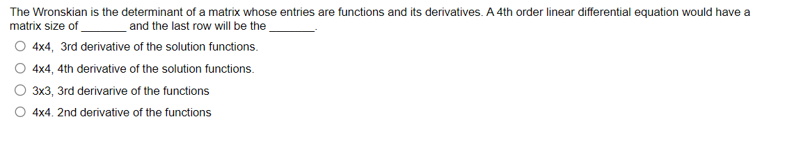 The Wronskian is the determinant of a matrix whose entries are functions and its derivatives. A 4th order linear differential equation would have a
matrix size of
and the last row will be the
O 4x4, 3rd derivative of the solution functions.
O 4x4, 4th derivative of the solution functions.
O 3x3, 3rd derivarive of the functions
O 4x4. 2nd derivative of the functions