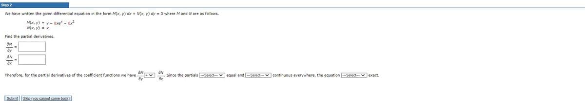 Step 2
We have written the given differential equation in the form M(x, y) dx + N(x, y) dy = 0 where M and N are as follows.
M(x, y) = y 8xe* - 6x²
N(x, y) = x
Find the partial derivatives.
am
?у
ÔN
ax
ƏM
Therefore, for the partial derivatives of the coefficient functions we have
Submit Skip (you cannot come back)
an
8x
Since the partials ---Select--- equal and ---Select--- continuous everywhere, the equation --Select--- exact.