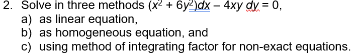 2. Solve in three methods (x² + 6y²)dx - 4xy dy = 0,
a) as linear equation,
b) as homogeneous equation, and
c) using method of integrating factor for non-exact equations.