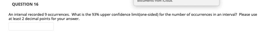 documents from ICloOud.
QUESTION 16
An interval recorded 9 occurrences. What is the 93% upper confidence limit(one-sided) for the number of occurrences in an interval? Please use
at least 2 decimal points for your answer.
