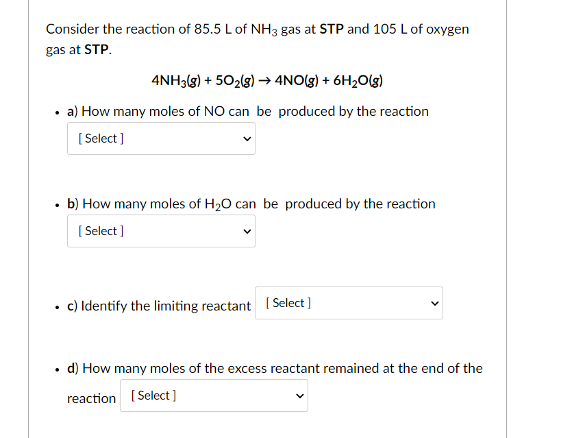 Consider the reaction of 85.5 L of NH3 gas at STP and 105 L of oxygen
gas at STP.
4NH3(g) + 502g) → 4NO(g) + 6H20(g)
a) How many moles of NO can be produced by the reaction
[ Select ]
b) How many moles of H,0 can be produced by the reaction
[ Select ]
c) Identify the limiting reactant [ Select]
• d) How many moles of the excess reactant remained at the end of the
reaction [Select]
