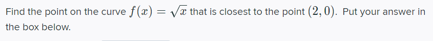 Find the point on the curve f (x) = Vx that is closest to the point (2,0). Put your answer in
the box below.
