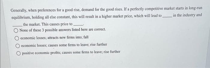 Generally, when preferences for a good rise, demand for the good rises. If a perfectly competitive market starts in long-run
in the industry and
equilibrium, holding all else constant, this will result in a higher market price, which will lead to
the market. This causes price to
None of these 3 possible answers listed here are correct.
economic losses; attracts new firms into; fall
economic losses; causes some firms to leave; rise further
O positive economic profits; causes some firms to leave; rise further