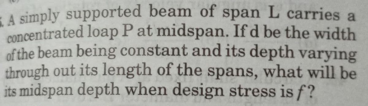 5. A simply supported beam of span L carries a
concentrated loap P at midspan. If d be the width
of the beam being constant and its depth varying
through out its length of the spans, what will be
its midspan depth when design stress is f?