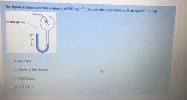 The liquid in blue color has a density of 500 kg/m³. Calculate the gage pressure PA in kpa for h = 5 m.
Atomospheric
AT
O a zero kpa
O b. None of the choices
Oc. 24.525 kpa
d. 101.3 kpa