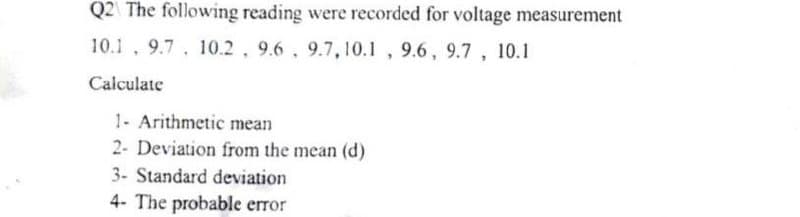 Q2 The following reading were recorded for voltage measurement
10.1, 9.7, 10.2, 9.6, 9.7, 10.1, 9.6, 9.7, 10.1
Calculate
1- Arithmetic mean
2- Deviation from the mean (d)
3- Standard deviation
4- The probable error