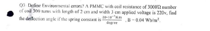 Q3 Define Environmental errors? A PMMC with coil resistance of 300022 number
of coil 300 turns with length of 2 cm and width 3 cm applied voltage is 220v, find
the deflection angle if the spring constant is
20-10-2N.m
degree
B=0.04 Wb/m².