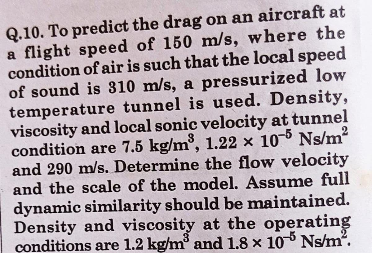 Q.10. To predict the drag on an aircraft at
a flight speed of 150 m/s, where the
condition of air is such that the local speed
of sound is 310 m/s, a pressurized low
temperature tunnel is used. Density,
viscosity and local sonic velocity at tunnel
condition are 7.5 kg/m³, 1.22 x 10-5 Ns/m²
and 290 m/s. Determine the flow velocity
and the scale of the model. Assume full
dynamic similarity should be maintained.
Density and viscosity at the operating
conditions are 1.2 kg/m³ and 1.8 x 105 Ns/m².
2