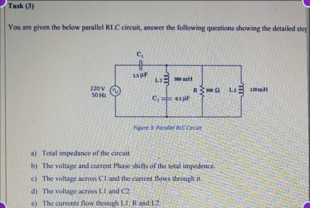 Task (3)
You are given the below parallel RLC circuit, answer the following questions showing the detailed stej
C,
15 UF
L1
300 mH
220 V
50 Hz
R 300 2 L23 120 mH
0.5 LF
C,
Figure 3: Parallel RLC Circuit
a) Total impedance of the cireuit
b) The voltage and current Phase shifts of the total impedence.
c) The voltage across Cl and the current flows through it.
d) The voltage across LI and C2.
e) The currents flow through LI, R and L2.
