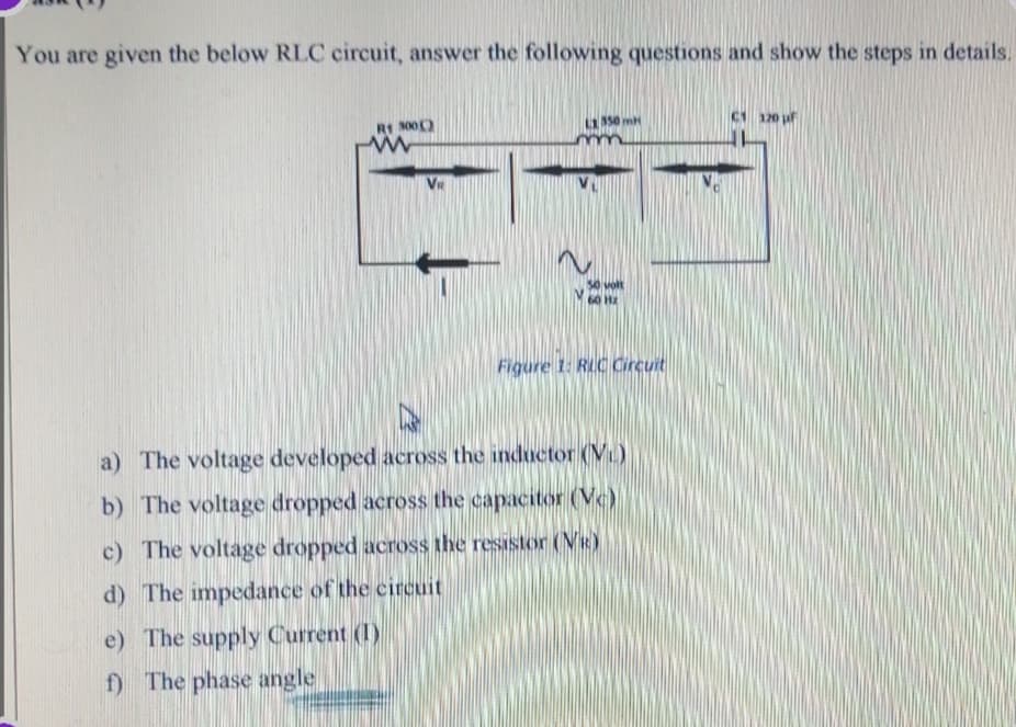 You are given the below RLC circuit, answer the following questions and show the steps in details.
R1 S00)
150 mH
C1 120 uf
VR
volt
60 Hz
Figure 1: RLC Circuit
a) The voltage developed across the inductor (V)
b) The voltage dropped across the capacitor (Vc)
c) The voltage dropped across the resistor (VR)
d) The impedance of the circuit
e) The supply Current (1)
f) The phase angle
