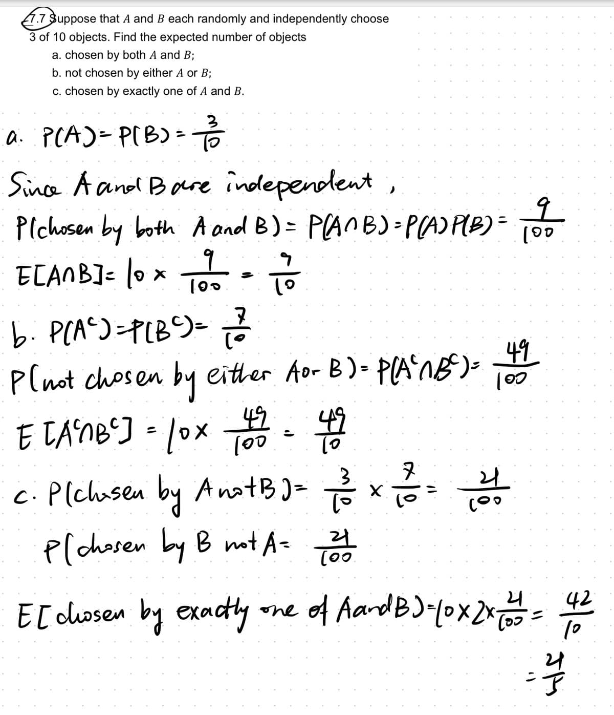 7.7 Suppose that A and B each randomly and independently choose
3 of 10 objects. Find the expected number of objects
a. chosen by both A and B;
b. not chosen by either A or B;
c. chosen by exactly one of A and B.
a. P(A) = P(B) = 1/3/2
Since A and Bare independent,
Pichosen by both A and B) = P(ANB)=P(A) P(B) = 100
9
។ 9
ECANB] = 10 x 101 102 = 11/1/20
b⋅ P(A²)=P[B²) = √2/²
Plnot chosen by either for B) = P(A²1B³²) =
42
E [A²MB] = 10x 69 = 49
lox 100
c. P[chosen by Ano+B) = 1/23/²
P[chosen by B not A = 21
X
း
49
100
시의
7/8
42
E [ chosen by exactly one of AandB) - Yox 2x = = = = =
(၁၁
10
2
44
P