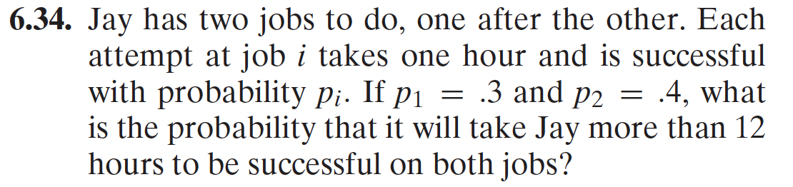 6.34. Jay has two jobs to do, one after the other. Each
attempt at job i takes one hour and is successful
with probability p¡. If p₁ = .3 and p2 = .4, what
is the probability that it will take Jay more than 12
hours to be successful on both jobs?