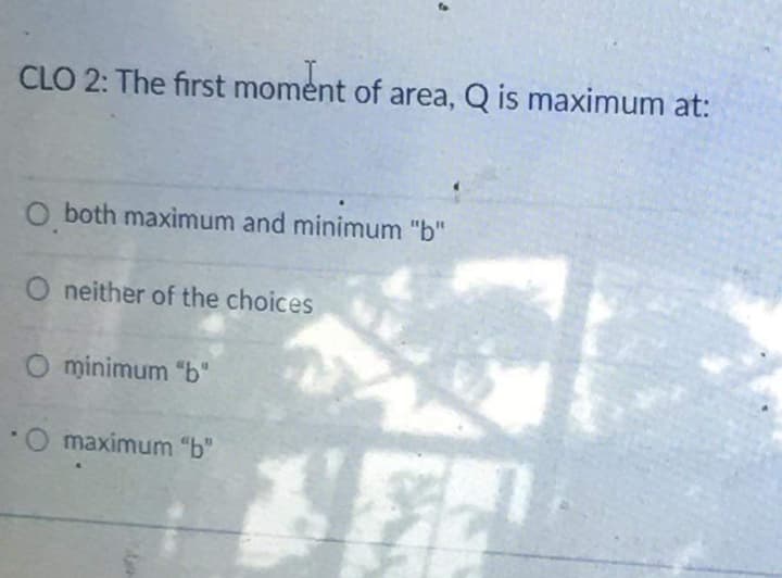 CLO 2: The first moment of area, Q is maximum at:
O both maximum and minimum "b"
O neither of the choices
O minimum "b"
Omaximum "b"

