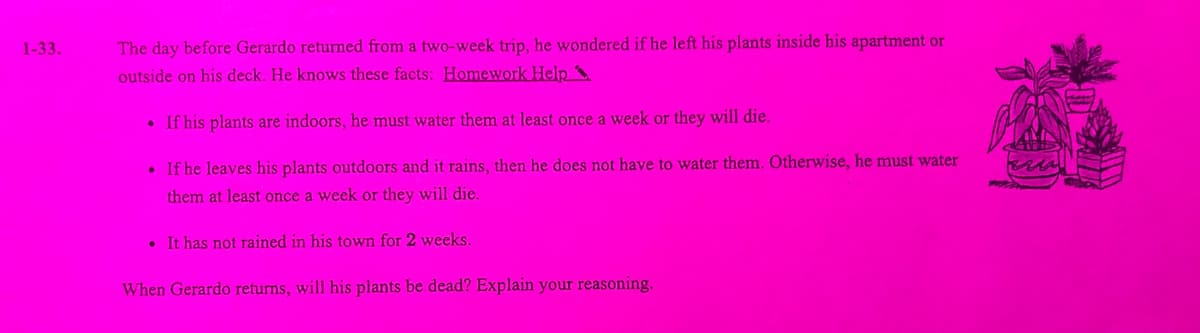 1-33.
The day before Gerardo returned from a two-week trip, he wondered if he left his plants inside his apartment or
outside on his deck. He knows these facts: Homework Help
• If his plants are indoors, he must water them at least once a week or they will die.
• If he leaves his plants outdoors and it rains, then he does not have to water them. Otherwise, he must water
them at least once a week or they will die.
• It has not rained in his town for 2 weeks.
When Gerardo returns, will his plants be dead? Explain your reasoning.
