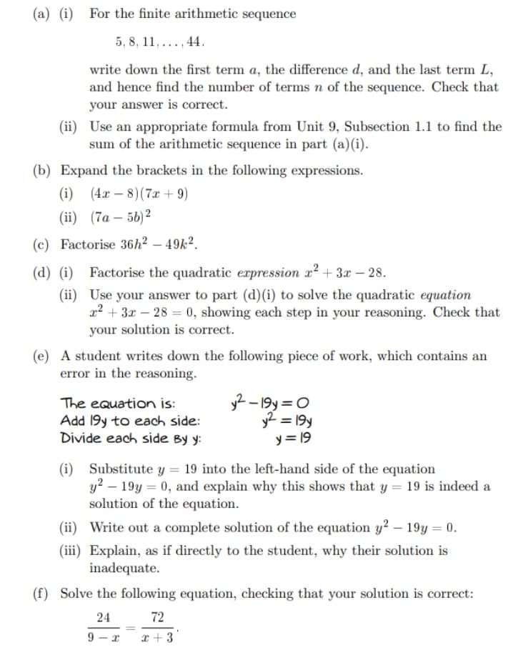 (a) (i) For the finite arithmetic sequence
5, 8, 11,..., 44.
write down the first term a, the difference d, and the last term L,
and hence find the number of terms n of the sequence. Check that
your answer is correct.
(ii) Use an appropriate formula from Unit 9, Subsection 1.1 to find the
sum of the arithmetic sequence in part (a)(i).
(b) Expand the brackets in the following expressions.
(i) (4x-8)(7x + 9)
(ii) (7a-5b)²
(c) Factorise 36h² - 49k².
(d) (i) Factorise the quadratic expression x² + 3x - 28.
(ii) Use your answer to part (d) (i) to solve the quadratic equation
x² + 3x-28 = 0, showing each step in your reasoning. Check that
your solution is correct.
(e) A student writes down the following piece of work, which contains an
error in the reasoning.
The equation is:
Add 19y to each side:
y²-19y=0
y² = 19y
y = 19
Divide each side By y:
(i) Substitute y = 19 into the left-hand side of the equation
y²-19y = 0, and explain why this shows that y = 19 is indeed a
solution of the equation.
(ii) Write out a complete solution of the equation y2 - 19y = 0.
(iii) Explain, as if directly to the student, why their solution is
inadequate.
(f) Solve the following equation, checking that your solution is correct:
24
72
<-x
x+3'
9