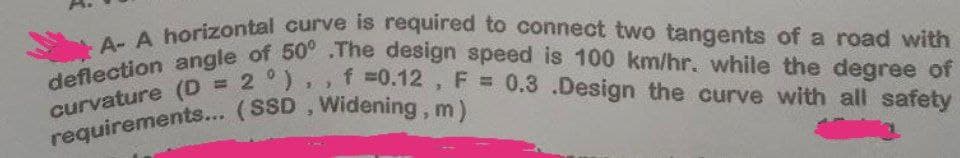 A- A horizontal curve is required to connect two tangents of a road with
deflection angle of 50° .The design speed is 100 km/hr. while the degree of
curvature (D = 2 °),, f =0.12, F = 0.3 .Design the curve with all safety
requirements... (SSD, Widening, m)