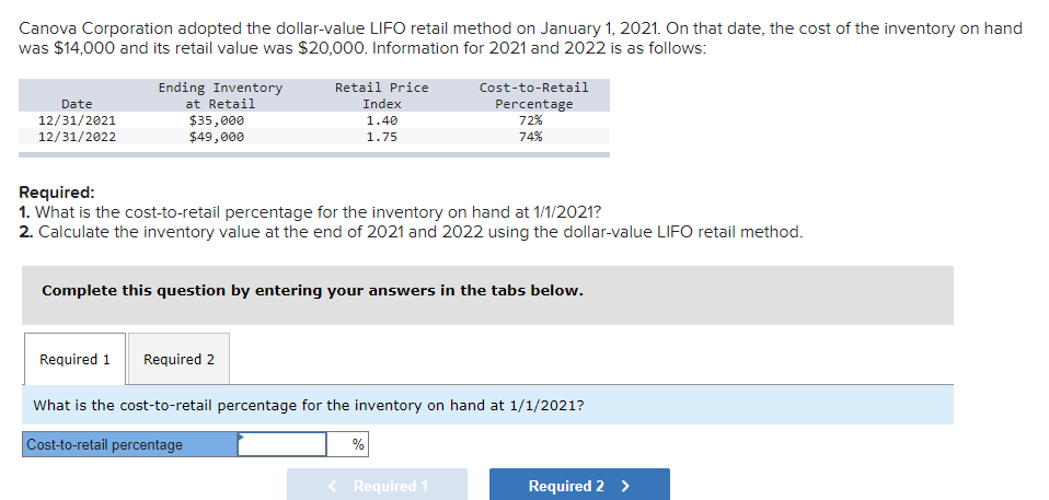 Canova Corporation adopted the dollar-value LIFO retail method on January 1, 2021. On that date, the cost of the inventory on hand
was $14,000 and its retail value was $20,000. Information for 2021 and 2022 is as follows:
Retail Price
Ending Inventory
at Retail
Cost-to-Retail
Date
12/31/2021
12/31/2022
Index
Percentage
72%
$35,000
$49,000
1.40
1.75
74%
Required:
1. What is the cost-to-retail percentage for the inventory on hand at 1/1/2021?
2. Calculate the inventory value at the end of 2021 and 2022 using the dollar-value LIFO retail method.
Complete this question by entering your answers in the tabs below.
Required 1
Required 2
What is the cost-to-retail percentage for the inventory on hand at 1/1/2021?
Cost-to-retail percentage
%
< Required 1
Required 2 >
