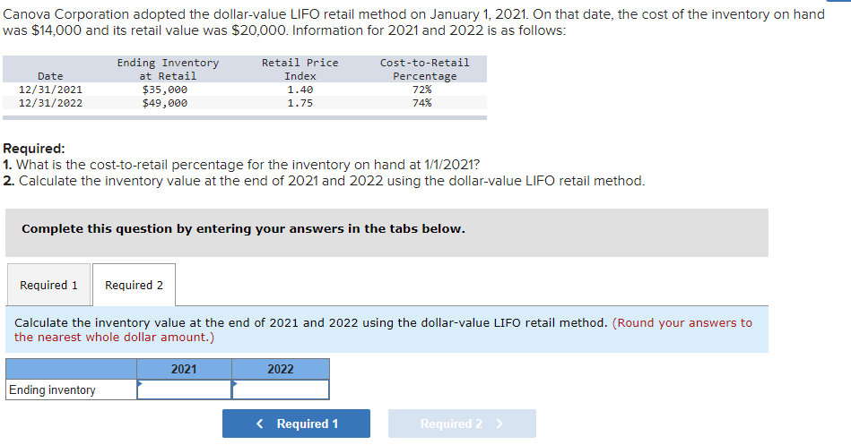 Canova Corporation adopted the dollar-value LIFO retail method on January 1, 2021. On that date, the cost of the inventory on hand
was $14,000 and its retail value was $20,000. Information for 2021 and 2022 is as follows:
Ending Inventory
Retail Price
Cost-to-Retail
Date
12/31/2021
12/31/2022
at Retail
Index
Percentage
72%
$35,000
$49,000
1.40
1.75
74%
Required:
1. What is the cost-to-retail percentage for the inventory on hand at 1/1/2021?
2. Calculate the inventory value at the end of 2021 and 2022 using the dollar-value LIFO retail method.
Complete this question by entering your answers in the tabs below.
Required 1
Required 2
Calculate the inventory value at the end of 2021 and 2022 using the dollar-value LIFO retail method. (Round your answers to
the nearest whole dollar amount.)
2021
2022
Ending inventory
< Required 1
Required 2 >
