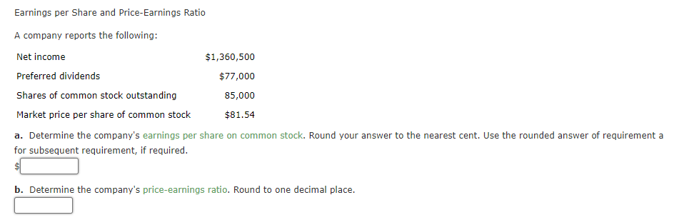 Earnings per Share and Price-Earnings Ratio
A company reports the following:
Net income
$1,360,500
Preferred dividends
$77,000
Shares of common stock outstanding
85,000
Market price per share of common stock
$81.54
a. Determine the company's earnings per share on common stock. Round your answer to the nearest cent. Use the rounded answer of requirement a
for subsequent requirement, if required.
b. Determine the company's price-earnings ratio. Round to one decimal place.
