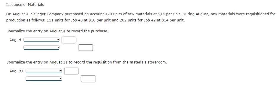 Issuance of Materials
On August 4, Salinger Company purchased on account 420 units of raw materials at $14 per unit. During August, raw materials were requisitioned for
production as follows: 151 units for Job 40 at $10 per unit and 202 units for Job 42 at $14 per unit.
Journalize the entry on August 4 to record the purchase.
Aug. 4
Journalize the entry on August 31 to record the requisition from the materials storeroom.
Aug. 31
